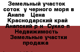 Земельный участок 5 соток  у черного моря в Анапе › Цена ­ 600 000 - Краснодарский край, Анапский р-н, Сукко п. Недвижимость » Земельные участки продажа   